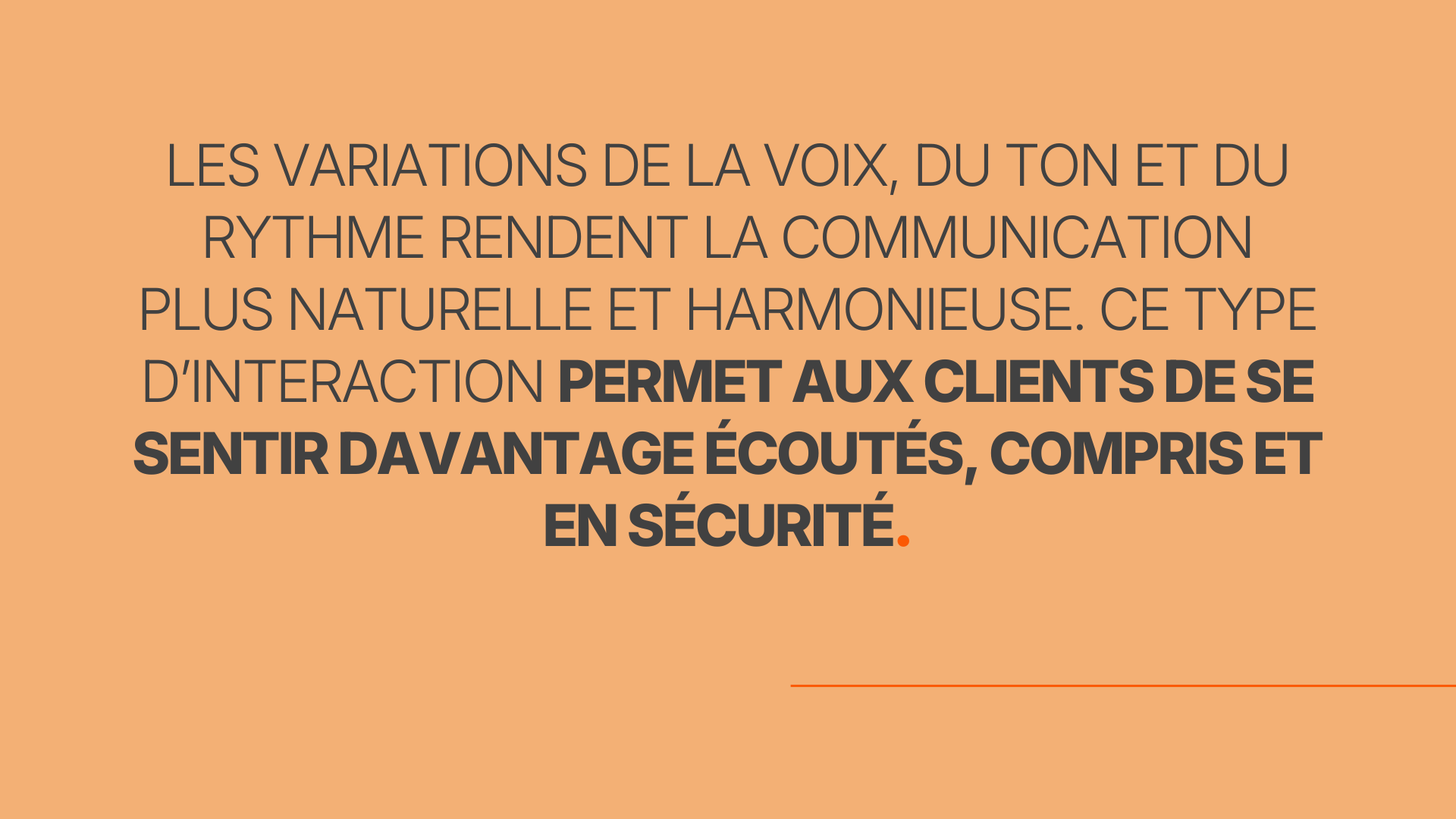 Les variations de la voix, du ton et du rythme rendent la communication plus naturelle et harmonieuse. Ce type d’interaction permet aux clients de se sentir davantage écoutés, compris et en sécurité.
